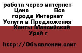 работа через интернет › Цена ­ 30 000 - Все города Интернет » Услуги и Предложения   . Ханты-Мансийский,Урай г.